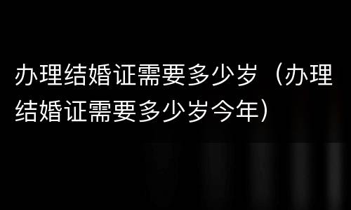 办理结婚证需要多少岁（办理结婚证需要多少岁今年）