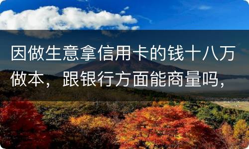 因做生意拿信用卡的钱十八万做本，跟银行方面能商量吗，银行会不会诉讼会不会坐牢
