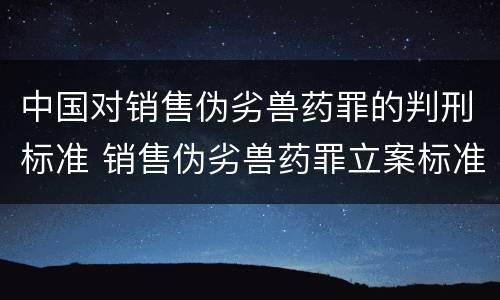 中国对销售伪劣兽药罪的判刑标准 销售伪劣兽药罪立案标准