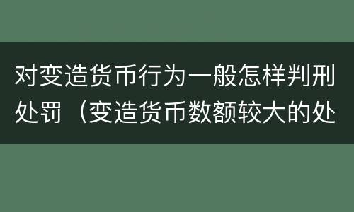 对变造货币行为一般怎样判刑处罚（变造货币数额较大的处以下有期徒刑）
