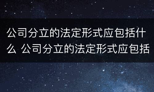 公司分立的法定形式应包括什么 公司分立的法定形式应包括什么