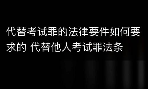代替考试罪的法律要件如何要求的 代替他人考试罪法条