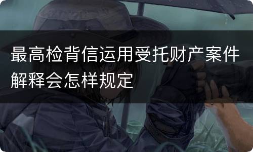 最高检背信运用受托财产案件解释会怎样规定