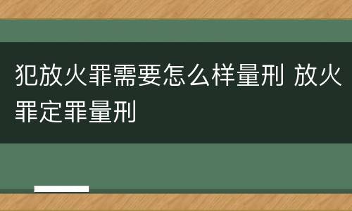 犯放火罪需要怎么样量刑 放火罪定罪量刑