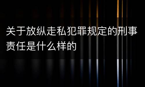 关于放纵走私犯罪规定的刑事责任是什么样的