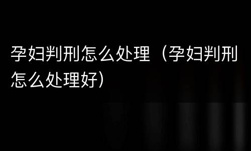 孕妇判刑怎么处理（孕妇判刑怎么处理好）