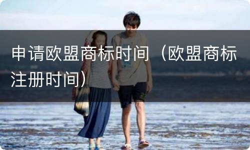 申请欧盟商标时间（欧盟商标注册时间）