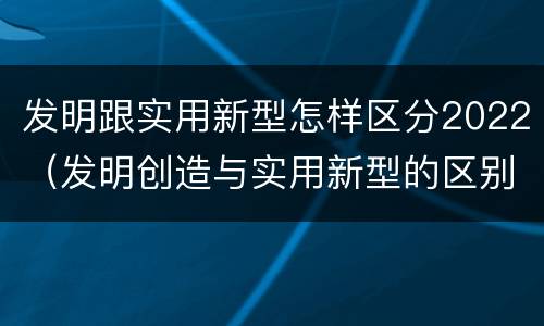 发明跟实用新型怎样区分2022（发明创造与实用新型的区别）