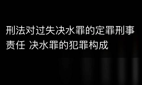刑法对过失决水罪的定罪刑事责任 决水罪的犯罪构成