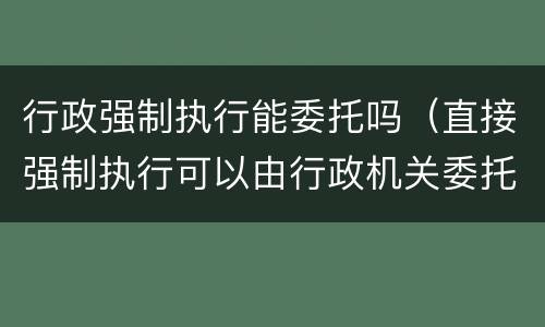 行政强制执行能委托吗（直接强制执行可以由行政机关委托）