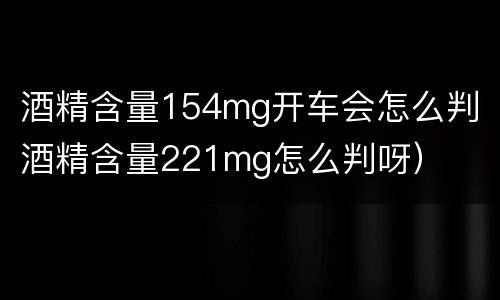 酒精含量154mg开车会怎么判（酒精含量221mg怎么判呀）