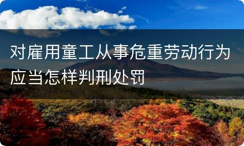 对雇用童工从事危重劳动行为应当怎样判刑处罚