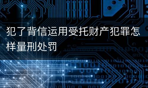 犯了背信运用受托财产犯罪怎样量刑处罚