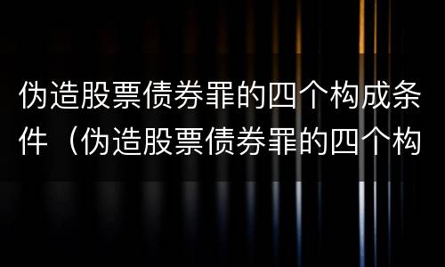 伪造股票债券罪的四个构成条件（伪造股票债券罪的四个构成条件是）