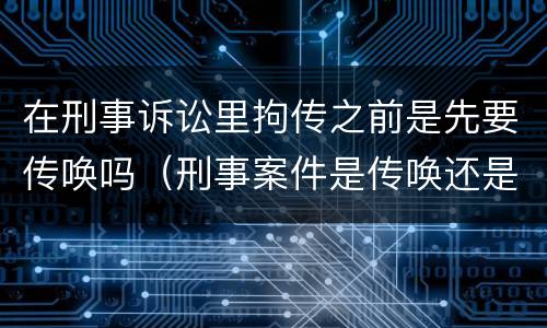 在刑事诉讼里拘传之前是先要传唤吗（刑事案件是传唤还是拘传）