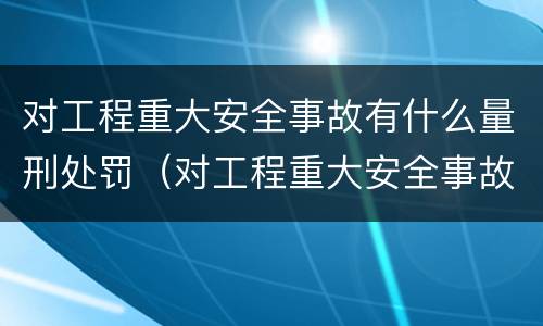 对工程重大安全事故有什么量刑处罚（对工程重大安全事故有什么量刑处罚规定）