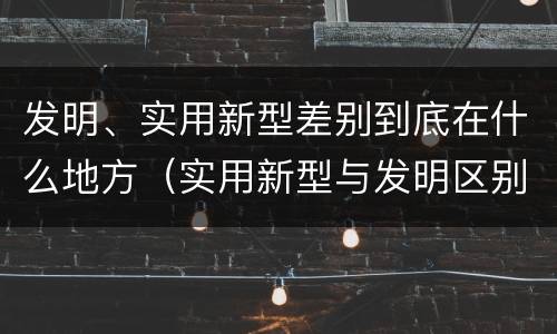 发明、实用新型差别到底在什么地方（实用新型与发明区别）