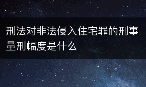 刑法对非法侵入住宅罪的刑事量刑幅度是什么