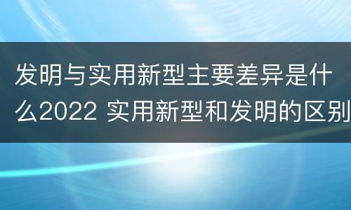 发明与实用新型主要差异是什么2022 实用新型和发明的区别