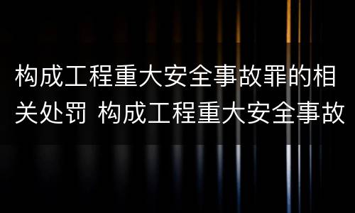 构成工程重大安全事故罪的相关处罚 构成工程重大安全事故罪的相关处罚规定