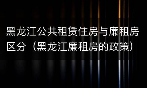 黑龙江公共租赁住房与廉租房区分（黑龙江廉租房的政策）