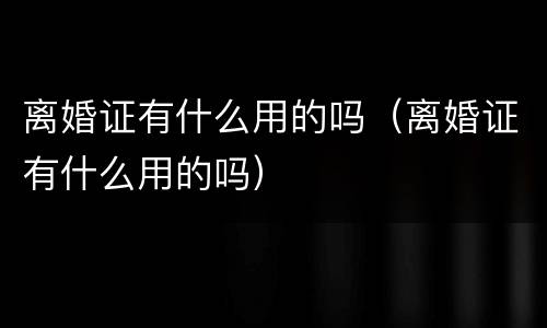 离婚证有什么用的吗（离婚证有什么用的吗）