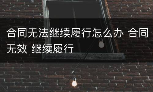 合同无法继续履行怎么办 合同无效 继续履行
