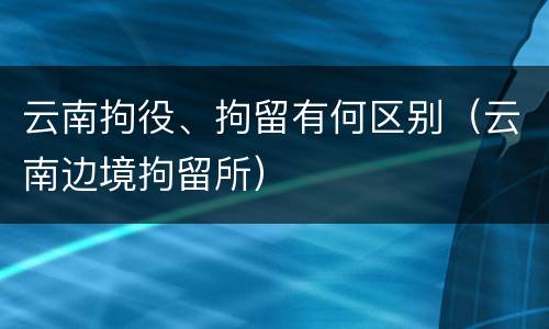 云南拘役、拘留有何区别（云南边境拘留所）