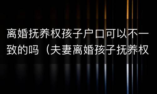 离婚抚养权孩子户口可以不一致的吗（夫妻离婚孩子抚养权和户口在一起吗）