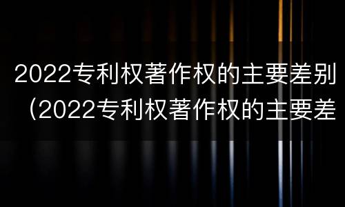 2022专利权著作权的主要差别（2022专利权著作权的主要差别是什么）