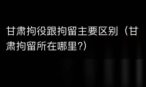甘肃拘役跟拘留主要区别（甘肃拘留所在哪里?）