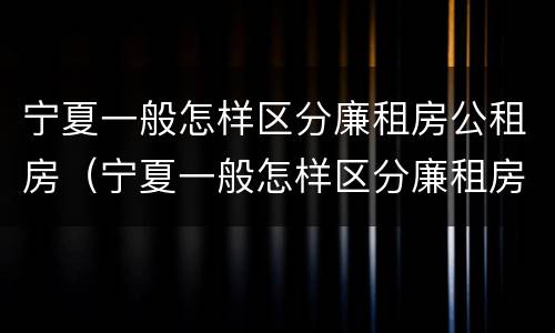 宁夏一般怎样区分廉租房公租房（宁夏一般怎样区分廉租房公租房呢）