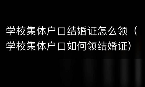 学校集体户口结婚证怎么领（学校集体户口如何领结婚证）