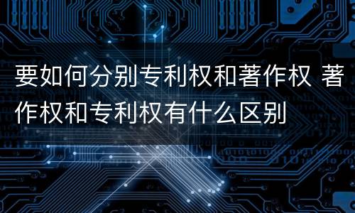 要如何分别专利权和著作权 著作权和专利权有什么区别