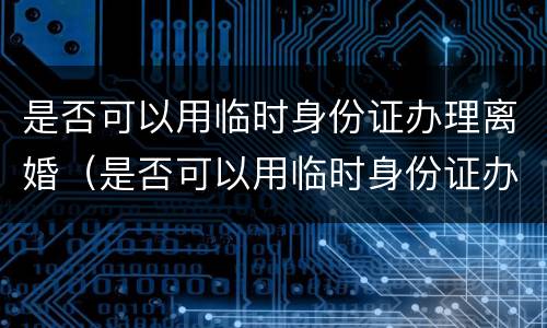 是否可以用临时身份证办理离婚（是否可以用临时身份证办理离婚证件）