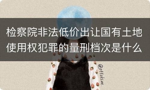 检察院非法低价出让国有土地使用权犯罪的量刑档次是什么