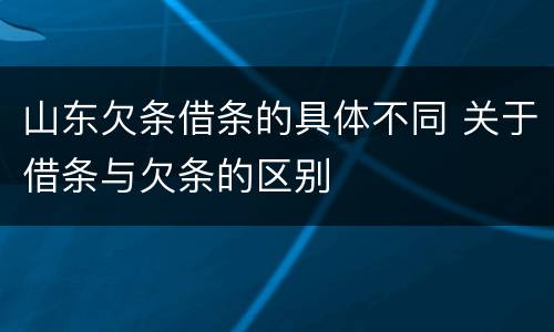 山东欠条借条的具体不同 关于借条与欠条的区别