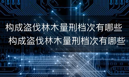 构成盗伐林木量刑档次有哪些 构成盗伐林木量刑档次有哪些要求