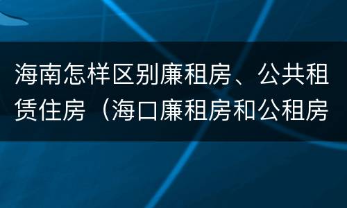 海南怎样区别廉租房、公共租赁住房（海口廉租房和公租房的区别）