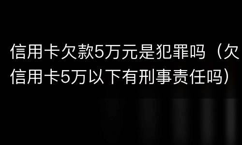 信用卡欠款5万元是犯罪吗（欠信用卡5万以下有刑事责任吗）