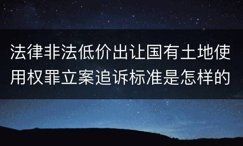 法律非法低价出让国有土地使用权罪立案追诉标准是怎样的