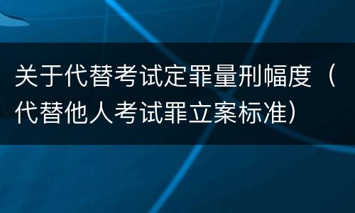 关于代替考试定罪量刑幅度（代替他人考试罪立案标准）