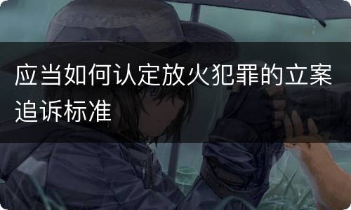 应当如何认定放火犯罪的立案追诉标准