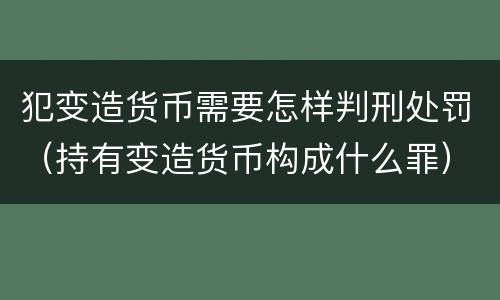 犯变造货币需要怎样判刑处罚（持有变造货币构成什么罪）