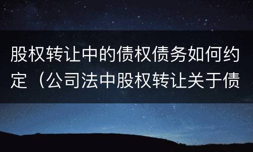 股权转让中的债权债务如何约定（公司法中股权转让关于债权债务的问题）