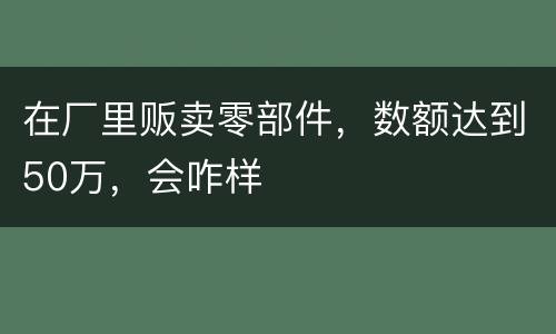 在厂里贩卖零部件，数额达到50万，会咋样