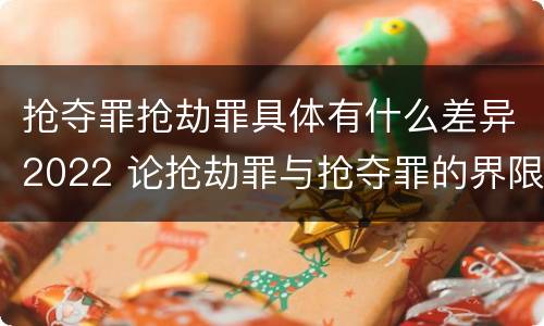 抢夺罪抢劫罪具体有什么差异2022 论抢劫罪与抢夺罪的界限