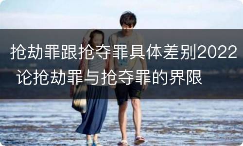 抢劫罪跟抢夺罪具体差别2022 论抢劫罪与抢夺罪的界限