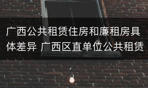 广西公共租赁住房和廉租房具体差异 广西区直单位公共租赁住房