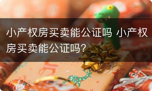 小产权房买卖能公证吗 小产权房买卖能公证吗?